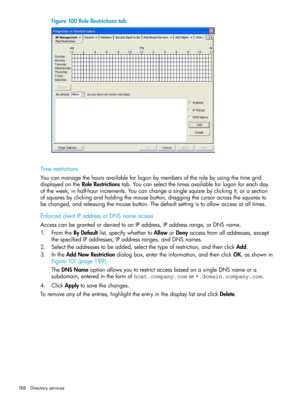 Page 188Figure100RoleRestrictionstab
Timerestrictions
Youcanmanagethehoursavailableforlogonbymembersoftherolebyusingthetimegrid
displayedontheRoleRestrictionstab.Youcanselectthetimesavailableforlogonforeachday
oftheweek,inhalf-hourincrements.Youcanchangeasinglesquarebyclickingit,orasection
ofsquaresbyclickingandholdingthemousebutton,draggingthecursoracrossthesquaresto
bechanged,andreleasingthemousebutton.Thedefaultsettingistoallowaccessatalltimes.
EnforcedclientIPaddressorDNSnameaccess...