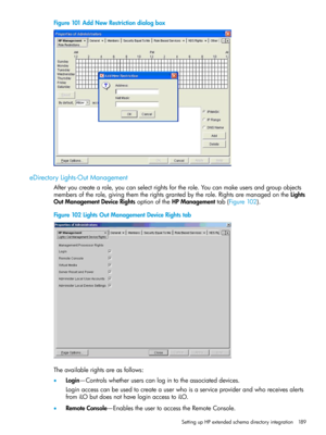 Page 189Figure101AddNewRestrictiondialogbox
eDirectoryLights-OutManagement
Afteryoucreatearole,youcanselectrightsfortherole.Youcanmakeusersandgroupobjects
membersoftherole,givingthemtherightsgrantedbytherole.RightsaremanagedontheLights
OutManagementDeviceRightsoptionoftheHPManagementtab(Figure102).
Figure102LightsOutManagementDeviceRightstab
Theavailablerightsareasfollows:
•Login—Controlswhetheruserscanlogintotheassociateddevices.
Loginaccesscanbeusedtocreateauserwhoisaserviceproviderandwhoreceivesalerts...