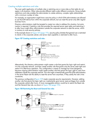 Page 195Creatingmultiplerestrictionsandroles
Themostusefulapplicationofmultiplerolesisrestrictingoneormorerolessothatrightsdonot
applyinallsituations.Otherrolesprovidedifferentrightsunderdifferentconstraints.Usingmultiple
restrictionsandrolesenablestheadministratortocreatearbitrary,complexrightsrelationships
withaminimumnumberofroles.
Forexample,anorganizationmighthaveasecuritypolicyinwhichLOMadministratorsareallowed
tousetheLOMdevicefromwithinthecorporatenetwork,butcanresettheserveronlyafterregular...