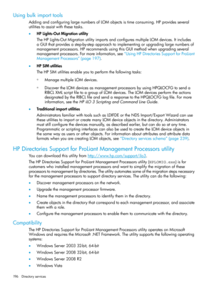 Page 196Usingbulkimporttools
AddingandconfiguringlargenumbersofLOMobjectsistimeconsuming.HPprovidesseveral
utilitiestoassistwiththesetasks.
•HPLights-OutMigrationutility
TheHPLights-OutMigrationutilityimportsandconfiguresmultipleLOMdevices.Itincludes
aGUIthatprovidesastep-by-stepapproachtoimplementingorupgradinglargenumbersof
managementprocessors.HPrecommendsusingthisGUImethodwhenupgradingseveral
managementprocessors.Formoreinformation,see“UsingHPDirectoriesSupportforProLiant
ManagementProcessors”(page197)....