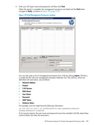 Page 1994.EnteryouriLOloginnameandpassword,andthenclickFind.
Whenthesearchiscomplete,themanagementprocessorsarelistedandtheFindbutton
changestoVerify,asshowninFigure110(page199).
Figure110FindManagementProcessorswindow
YoucanalsoenteralistofmanagementprocessorsfromafilebyclickingImport.Thefileis
asimpletextfilewithonemanagementprocessorlistedperline.Thecolumns,whichare
delimitedwithsemicolons,areasfollows:
•NetworkAddress
•Product
•F/WVersion
•DNSName
•UserName
•Password
•LDAPStatus
•KerberosStatus...