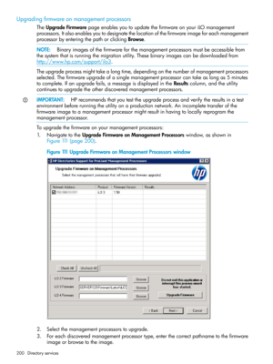 Page 200Upgradingfirmwareonmanagementprocessors
TheUpgradeFirmwarepageenablesyoutoupdatethefirmwareonyouriLOmanagement
processors.Italsoenablesyoutodesignatethelocationofthefirmwareimageforeachmanagement
processorbyenteringthepathorclickingBrowse.
NOTE:Binaryimagesofthefirmwareforthemanagementprocessorsmustbeaccessiblefrom
thesystemthatisrunningthemigrationutility.Thesebinaryimagescanbedownloadedfrom
http://www.hp.com/support/ilo3.
Theupgradeprocessmighttakealongtime,dependingonthenumberofmanagementprocessors...