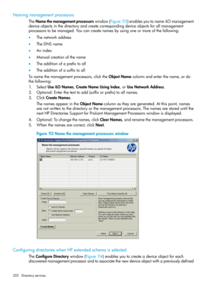 Page 202Namingmanagementprocessors
TheNamethemanagementprocessorswindow(Figure113)enablesyoutonameiLOmanagement
deviceobjectsinthedirectoryandcreatecorrespondingdeviceobjectsforallmanagement
processorstobemanaged.Youcancreatenamesbyusingoneormoreofthefollowing:
•Thenetworkaddress
•TheDNSname
•Anindex
•Manualcreationofthename
•Theadditionofaprefixtoall
•Theadditionofasuffixtoall
Tonamethemanagementprocessors,clicktheObjectNamecolumnandenterthename,ordo
thefollowing:...