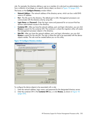 Page 203role.Forexample,thedirectorydefinesauserasamemberofarole(suchasadministrator)who
hasacollectionofprivilegesonaspecificdeviceobject,asshowninFigure114(page203).
TheboxesontheConfigureDirectorywindowfollow:
•NetworkAddress—Thenetworkaddressofthedirectoryserver,whichcanbeavalidDNS
nameorIPaddress.
•Port—TheSSLporttothedirectory.Thedefaultportis636.Managementprocessorscan
communicatewiththedirectoryonlybyusingSSL.
•LoginNameandPassword—Entertheloginnameandpasswordforanaccountthathas...