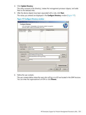 Page 2054.ClickUpdateDirectory.
Theutilityconnectstothedirectory,createsthemanagementprocessorobjects,andadds
themtotheselectedroles.
5.Afterthedeviceobjectshavebeenassociatedwitharole,clickNext.
ThevaluesyouenteredaredisplayedintheConfigureDirectorywindow(Figure117).
Figure117ConfigureDirectorywindow
6.Definetheusercontexts.
TheusercontextsdefinewheretheuserswhowilllogintoiLOarelocatedintheLDAPstructure.
YoucanentertheorganizationalunitDNorclickBrowse.
HPDirectoriesSupportforProLiantManagementProcessorsutility205 