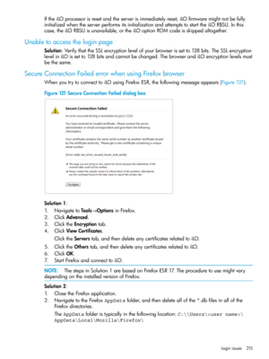 Page 215IftheiLOprocessorisresetandtheserverisimmediatelyreset,iLOfirmwaremightnotbefully
initializedwhentheserverperformsitsinitializationandattemptstostarttheiLORBSU.Inthis
case,theiLORBSUisunavailable,ortheiLOoptionROMcodeisskippedaltogether.
Unabletoaccesstheloginpage
Solution:VerifythattheSSLencryptionlevelofyourbrowserissetto128bits.TheSSLencryption
leveliniLOissetto128bitsandcannotbechanged.ThebrowserandiLOencryptionlevelsmust
bethesame.
SecureConnectionFailederrorwhenusingFirefoxbrowser...