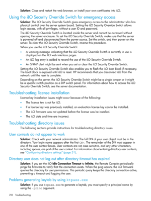 Page 218Solution:Closeandrestartthewebbrowser,orinstallyourowncertificatesintoiLO.
UsingtheiLOSecurityOverrideSwitchforemergencyaccess
Solution:TheiLOSecurityOverrideSwitchgivesemergencyaccesstotheadministratorwhohas
physicalcontrolovertheserversystemboard.SettingtheiLOSecurityOverrideSwitchallows
loginaccess,withallprivileges,withoutauserIDandpassword.
TheiLOSecurityOverrideSwitchislocatedinsidetheserverandcannotbeaccessedwithout
openingtheserverenclosure.TosettheiLOSecurityOverrideSwitch,makesurethattheserver...