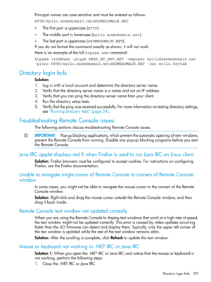 Page 219Principalnamesarecasesensitiveandmustbeenteredasfollows:
HTTP/myilo.somedomain.net@SOMEDOMAIN.NET
•Thefirstpartisuppercase(HTTP).
•Themiddlepartislowercase(myilo.somedomain.net).
•Thelastpartisuppercase(@SOMEDOMAIN.NET).
Ifyoudonotformatthecommandexactlyasshown,itwillnotwork.
Hereisanexampleofthefullktpass.execommand:
ktpass +rndPass -ptype KRB5_NT_SRV_HST -mapuser myilo$@somedomain.net
-princ HTTP/myilo.somedomain.net@SOMEDOMAIN.NET -out myilo.keytab
Directoryloginfails
Solution:...