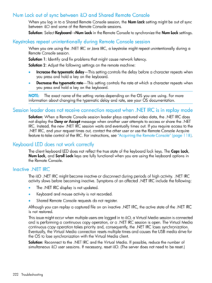 Page 222NumLockoutofsyncbetweeniLOandSharedRemoteConsole
WhenyoulogintoaSharedRemoteConsolesession,theNumLocksettingmightbeoutofsync
betweeniLOandsomeoftheRemoteConsolesessions.
Solution:SelectKeyboard→NumLockintheRemoteConsoletosynchronizetheNumLocksettings.
KeystrokesrepeatunintentionallyduringRemoteConsolesession
Whenyouareusingthe.NETIRCorJavaIRC,akeystrokemightrepeatunintentionallyduringa
RemoteConsolesession.
Solution1:Identifyandfixproblemsthatmightcausenetworklatency....