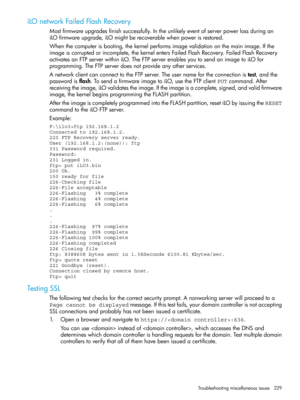 Page 229iLOnetworkFailedFlashRecovery
Mostfirmwareupgradesfinishsuccessfully.Intheunlikelyeventofserverpowerlossduringan
iLOfirmwareupgrade,iLOmightberecoverablewhenpowerisrestored.
Whenthecomputerisbooting,thekernelperformsimagevalidationonthemainimage.Ifthe
imageiscorruptedorincomplete,thekernelentersFailedFlashRecovery.FailedFlashRecovery
activatesanFTPserverwithiniLO.TheFTPserverenablesyoutosendanimagetoiLOfor
programming.TheFTPserverdoesnotprovideanyotherservices....