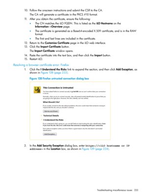 Page 23310.FollowtheonscreeninstructionsandsubmittheCSRtotheCA.
TheCAwillgenerateacertificateinthePKCS#10format.
11.Afteryouobtainthecertificate,ensurethefollowing:
•TheCNmatchestheiLOFQDN.ThisislistedastheiLOHostnameonthe
Information→Overviewpage.
•ThecertificateisgeneratedasaBase64-encodedX.509certificate,andisintheRAW
format.
•Thefirstandlastlinesareincludedinthecertificate.
12.ReturntotheCustomizeCertificatepageintheiLOwebinterface.
13.ClicktheImportCertificatebutton.
TheImportCertificatewindowopens....