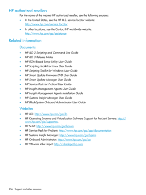 Page 236HPauthorizedresellers
ForthenameofthenearestHPauthorizedreseller,seethefollowingsources:
•IntheUnitedStates,seetheHPU.S.servicelocatorwebsite:
http://www.hp.com/service_locator
•Inotherlocations,seetheContactHPworldwidewebsite:
http://www.hp.com/go/assistance
Relatedinformation
Documents
•HPiLO3ScriptingandCommandLineGuide
•HPiLO3ReleaseNotes
•HPROM-BasedSetupUtilityUserGuide
•HPScriptingToolkitforLinuxUserGuide
•HPScriptingToolkitforWindowsUserGuide
•HPSmartUpdateFirmwareDVDUserGuide...