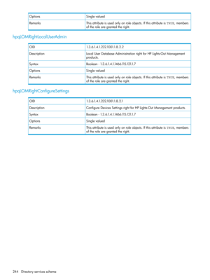 Page 244SinglevaluedOptions
Thisattributeisusedonlyonroleobjects.IfthisattributeisTRUE,members
oftherolearegrantedtheright.
Remarks
hpqLOMRightLocalUserAdmin
1.3.6.1.4.1.232.1001.1.8.2.2OID
LocalUserDatabaseAdministrationrightforHPLights-OutManagement
products.
Description
Boolean-1.3.6.1.4.1.1466.115.121.1.7Syntax
SinglevaluedOptions
Thisattributeisusedonlyonroleobjects.IfthisattributeisTRUE,members
oftherolearegrantedtheright.
Remarks
hpqLOMRightConfigureSettings
1.3.6.1.4.1.232.1001.1.8.2.1OID...