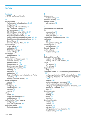 Page 250Index
Symbols
.NETIRCseeRemoteConsole
A
accessoptions
AuthenticationFailureLogging,42, 43
configuring,40
configuringwithwebinterface,40
IdleConnectionTimeout,41
iLOFunctionality,41, 89
iLOROM-BasedSetupUtility,42, 89
MinimumPasswordLength,42
RequireLoginforiLORBSU,42, 89
SerialCommandLineInterfaceSpeed,42, 90
SerialCommandLineInterfaceStatus,42, 90
ServerName,42
ShowiLOIPduringPOST,42, 89
accesssettings
accessoptions,40
configuring,39
IPMI/DCMIsettings,40
servicesettings,39
accessingiLO...