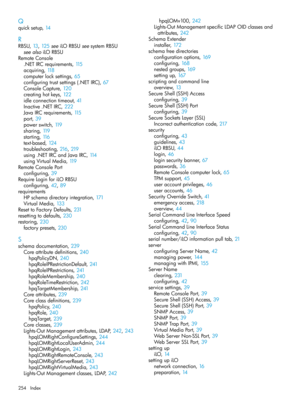 Page 254Q
quicksetup,14
R
RBSU,13, 125seeiLORBSUseesystemRBSU
seealsoiLORBSU
RemoteConsole
.NETIRCrequirements,115
acquiring,118
computerlocksettings,65
configuringtrustsettings(.NETIRC),67
ConsoleCapture,120
creatinghotkeys,122
idleconnectiontimeout,41
Inactive.NETIRC,222
JavaIRCrequirements,115
port,39
powerswitch,119
sharing,119
starting,116
text-based,124
troubleshooting,216, 219
using.NETIRCandJavaIRC,114
usingVirtualMedia,119
RemoteConsolePort
configuring,39
RequireLoginforiLORBSU
configuring,42, 89...