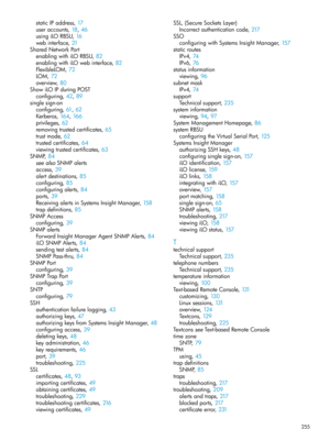 Page 255staticIPaddress,17
useraccounts,18, 46
usingiLORBSU,16
webinterface,21
SharedNetworkPort
enablingwithiLORBSU,82
enablingwithiLOwebinterface,82
FlexibleLOM,72
LOM,72
overview,80
ShowiLOIPduringPOST
configuring,42, 89
singlesign-on
configuring,61, 62
Kerberos,164, 166
privileges,62
removingtrustedcertificates,65
trustmode,62
trustedcertificates,64
viewingtrustedcertificates,63
SNMP,84
seealsoSNMPalerts
access,39
alertdestinations,85
configuring,85
configuringalerts,84
ports,39...