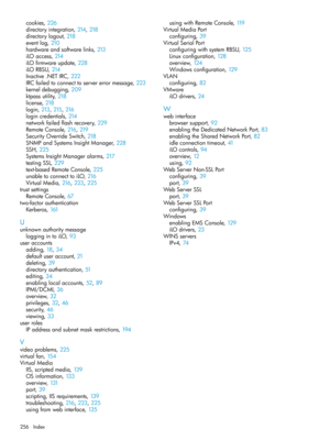 Page 256cookies,226
directoryintegration,214, 218
directorylogout,218
eventlog,210
hardwareandsoftwarelinks,213
iLOaccess,214
iLOfirmwareupdate,228
iLORBSU,214
Inactive.NETIRC,222
IRCfailedtoconnecttoservererrormessage,223
kerneldebugging,209
ktpassutility,218
license,218
login,213, 215, 216
logincredentials,214
networkfailedflashrecovery,229
RemoteConsole,216, 219
SecurityOverrideSwitch,218
SNMPandSystemsInsightManager,228
SSH,225
SystemsInsightManageralarms,217
testingSSL,229
text-basedRemoteConsole,225...