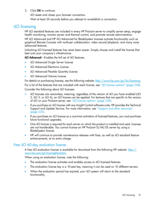 Page 313.ClickOKtocontinue.
iLOresetsandclosesyourbrowserconnection.
Waitatleast30secondsbeforeyouattempttore-establishaconnection.
iLOlicensing
HPiLOstandardfeaturesareincludedineveryHPProLiantservertosimplifyserversetup,engage
healthmonitoring,monitorpowerandthermalcontrol,andpromoteremoteadministration.
HPiLOAdvancedandHPiLOAdvancedforBladeSystemlicensesactivatefunctionalitysuchas
graphicalRemoteConsolewithmultiusercollaboration,videorecord/playback,andmanymore
advancedfeatures....