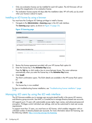 Page 32•OnlyoneevaluationlicensecanbeinstalledforeachiLOsystem.TheiLOfirmwarewillnot
acceptthereapplicationofanevaluationlicense.
•Theevaluationlicenseexpires60daysaftertheinstallationdate.HPwillnotifyyoubyemail
whenyourlicenseisabouttoexpire.
InstallinganiLOlicensebyusingabrowser
YoumusthavetheConfigureiLOSettingsprivilegetoinstallalicense.
1.NavigatetotheAdministration→LicensingpageintheiLOwebinterface.
TheLicensingpageopens,asshowninFigure12(page32).
Figure12Licensingpage...