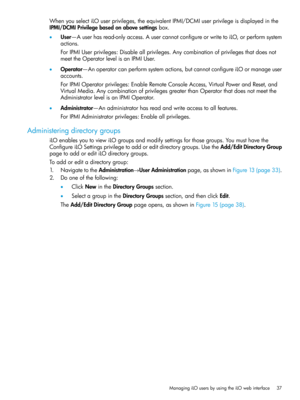 Page 37WhenyouselectiLOuserprivileges,theequivalentIPMI/DCMIuserprivilegeisdisplayedinthe
IPMI/DCMIPrivilegebasedonabovesettingsbox.
•User—Auserhasread-onlyaccess.AusercannotconfigureorwritetoiLO,orperformsystem
actions.
ForIPMIUserprivileges:Disableallprivileges.Anycombinationofprivilegesthatdoesnot
meettheOperatorlevelisanIPMIUser.
•Operator—Anoperatorcanperformsystemactions,butcannotconfigureiLOormanageuser
accounts.
ForIPMIOperatorprivileges:EnableRemoteConsoleAccess,VirtualPowerandReset,and...