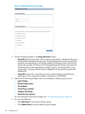 Page 38Figure15Add/EditDirectoryGrouppage
3.ProvidethefollowingdetailsintheGroupInformationsection:
•GroupDN(SecurityGroupDN)—DNofagroupinthedirectory.Membersofthisgroup
aregrantedtheprivilegessetforthegroup.Thespecifiedgroupmustexistinthedirectory,
anduserswhoneedaccesstoiLOmustbemembersofthisgroup.EnteraDNfromthe
directory(forexample,CN=Group1,OU=ManagedGroups,DC=domain,DC=extension).
ShortenedDNsarealsosupported(forexample,Group1).TheshortenedDNisnota...