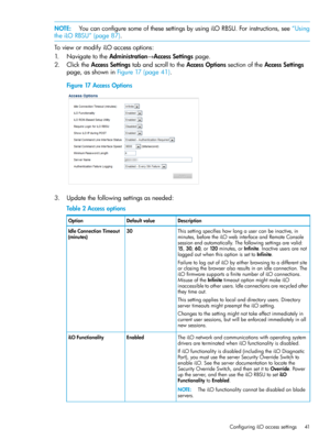 Page 41NOTE:YoucanconfiguresomeofthesesettingsbyusingiLORBSU.Forinstructions,see“Using
theiLORBSU”(page87).
ToviewormodifyiLOaccessoptions:
1.NavigatetotheAdministration→AccessSettingspage.
2.ClicktheAccessSettingstabandscrolltotheAccessOptionssectionoftheAccessSettings
page,asshowninFigure17(page41).
Figure17AccessOptions
3.Updatethefollowingsettingsasneeded:
Table2Accessoptions
DescriptionDefaultvalueOption
Thissettingspecifieshowlongausercanbeinactive,in
minutes,beforetheiLOwebinterfaceandRemoteConsole...