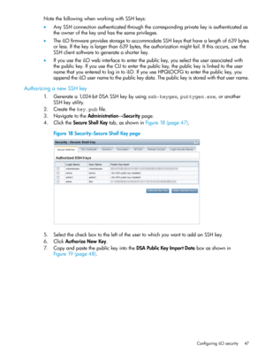 Page 47NotethefollowingwhenworkingwithSSHkeys:
•AnySSHconnectionauthenticatedthroughthecorrespondingprivatekeyisauthenticatedas
theownerofthekeyandhasthesameprivileges.
•TheiLOfirmwareprovidesstoragetoaccommodateSSHkeysthathavealengthof639bytes
orless.Ifthekeyislargerthan639bytes,theauthorizationmightfail.Ifthisoccurs,usethe
SSHclientsoftwaretogenerateashorterkey.
•IfyouusetheiLOwebinterfacetoenterthepublickey,youselecttheuserassociatedwith...