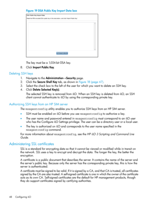 Page 48Figure19DSAPublicKeyImportDatabox
Thekeymustbea1,024-bitDSAkey.
8.ClickImportPublicKey.
DeletingSSHkeys
1.NavigatetotheAdministration→Securitypage.
2.ClicktheSecureShellKeytab,asshowninFigure18(page47).
3.SelectthecheckboxtotheleftoftheuserforwhichyouwanttodeleteanSSHkey.
4.ClickDeleteSelectedKey(s).
TheselectedSSHkeyisremovedfromiLO.WhenanSSHkeyisdeletedfromiLO,anSSH
clientcannotauthenticatetoiLObyusingthecorrespondingprivatekey.
AuthorizingSSHkeysfromanHPSIMserver...