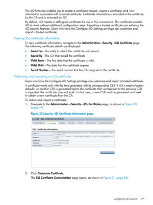 Page 49TheiLOfirmwareenablesyoutocreateacertificaterequest,importacertificate,andview
informationassociatedwithastoredcertificate.Certificateinformationisencodedinthecertificate
bytheCAandisextractedbyiLO.
Bydefault,iLOcreatesaself-signedcertificateforuseinSSLconnections.Thiscertificateenables
iLOtoworkwithoutadditionalconfigurationsteps.Importingatrustedcertificatecanenhancethe
iLOsecurityfeatures.UserswhohavetheConfigureiLOSettingsprivilegecancustomizeand
importatrustedcertificate....