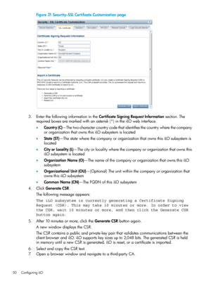 Page 50Figure21Security–SSLCertificateCustomizationpage
3.EnterthefollowinginformationintheCertificateSigningRequestInformationsection.The
requiredboxesaremarkedwithanasterisk(*)intheiLOwebinterface.
•Country(C)—Thetwo-charactercountrycodethatidentifiesthecountrywherethecompany
ororganizationthatownsthisiLOsubsystemislocated
•State(ST)—ThestatewherethecompanyororganizationthatownsthisiLOsubsystemis
located
•CityorLocality(L)—Thecityorlocalitywherethecompanyororganizationthatownsthis
iLOsubsystemislocated...