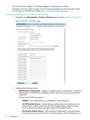 Page 52YoumusthavetheConfigureiLOSettingsprivilegetochangedirectorysettings.
ThisfeatureandmanyothersarepartofaniLOlicensingpackage.Formoreinformationabout
iLOlicensing,seethefollowingwebsite:http://www.hp.com/go/ilo/licensing.
Configuringauthenticationanddirectoryserversettings
1.NavigatetotheAdministration→Security→Directorypage,asshowninFigure23(page52).
Figure23Security-Directorypage
2.Configurethefollowingoptions:
•LDAPDirectoryAuthentication—Enablesordisablesdirectoryauthentication.Ifdirectory...