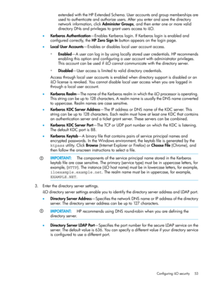 Page 53extendedwiththeHPExtendedSchema.Useraccountsandgroupmembershipsare
usedtoauthenticateandauthorizeusers.Afteryouenterandsavethedirectory
networkinformation,clickAdministerGroups,andthenenteroneormorevalid
directoryDNsandprivilegestograntusersaccesstoiLO.
•KerberosAuthentication—EnablesKerberoslogin.IfKerberosloginisenabledand
configuredcorrectly,theHPZeroSignInbuttonappearsontheloginpage.
•LocalUserAccounts—Enablesordisableslocaluseraccountaccess....
