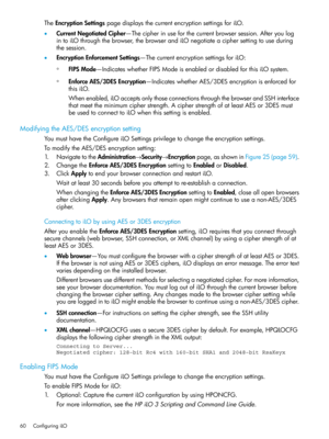 Page 60TheEncryptionSettingspagedisplaysthecurrentencryptionsettingsforiLO.
•CurrentNegotiatedCipher—Thecipherinuseforthecurrentbrowsersession.Afteryoulog
intoiLOthroughthebrowser,thebrowserandiLOnegotiateaciphersettingtouseduring
thesession.
•EncryptionEnforcementSettings—ThecurrentencryptionsettingsforiLO:
FIPSMode—IndicateswhetherFIPSModeisenabledordisabledforthisiLOsystem.◦
◦EnforceAES/3DESEncryption—IndicateswhetherAES/3DESencryptionisenforcedfor
thisiLO....