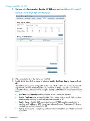 Page 62ConfiguringiLOforHPSSO
1.NavigatetotheAdministration→Security→HPSSOpage,asshowninFigure26(page62).
Figure26Security–SingleSign-OnSettingspage
2.MakesureyouhaveaniLOlicensekeyinstalled.
3.EnableSingleSign-OnTrustModebyselectingTrustbyCertificate,TrustbyName,orTrust
All.
TheiLOfirmwaresupportsconfigurabletrustmodes,whichenablesyoutomeetyoursecurity
requirements.ThetrustmodeaffectshowiLOrespondstoHPSSOrequests.Ifyouenable
supportforHPSSO,HPrecommendsusingtheTrustbyCertificatemode.Theavailablemodes
follow:...