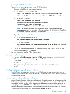 Page 65ExtractingtheHPSIMservercertificate
YoucanusethefollowingmethodstoextractHPSIMcertificates.
•Enteroneofthefollowinglinksinawebbrowser:
ForHPSIMversionsearlierthan7.0:
http://:280/GetCertificate
◦
https://:50000/GetCertificate
◦ForHPSIM7.0orlater:
http://:280/GetCertificate?certtype=sso
https://:50000/GetCertificate?certtype=sso
NOTE:Allrequestparametersarecase-sensitive.Ifyoucapitalizethelowercase
certtypeparameter,theparameterwillnotberead,andHPSIMwillreturnthedefault...