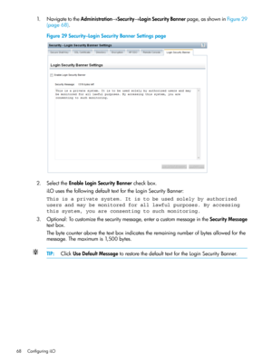 Page 681.NavigatetotheAdministration→Security→LoginSecurityBannerpage,asshowninFigure29
(page68).
Figure29Security–LoginSecurityBannerSettingspage
2.SelecttheEnableLoginSecurityBannercheckbox.
iLOusesthefollowingdefaulttextfortheLoginSecurityBanner:
This is a private system. It is to be used solely by authorized
users and may be monitored for all lawful purposes. By accessing
this system, you are consenting to such monitoring.
3.Optional:Tocustomizethesecuritymessage,enteracustommessageintheSecurityMessage...