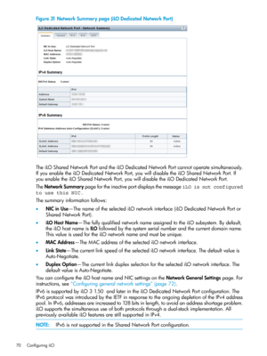 Page 70Figure31NetworkSummarypage(iLODedicatedNetworkPort)
TheiLOSharedNetworkPortandtheiLODedicatedNetworkPortcannotoperatesimultaneously.
IfyouenabletheiLODedicatedNetworkPort,youwilldisabletheiLOSharedNetworkPort.If
youenabletheiLOSharedNetworkPort,youwilldisabletheiLODedicatedNetworkPort.
TheNetworkSummarypagefortheinactiveportdisplaysthemessageiLO is not configured
to use this NIC.
Thesummaryinformationfollows:
•NICinUse—ThenameoftheselectediLOnetworkinterface(iLODedicatedNetworkPortor
SharedNetworkPort)....