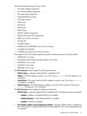 Page 71ThefollowingfeaturessupporttheuseofIPv6:
•IPv6StaticAddressAssignment
•IPv6SLAACAddressAssignment
•IPv6StaticRouteAssignment
•IntegratedRemoteConsole
•OASingleSign-On
•WebServer
•SSHServer
•SNTPClient
•DDNSClient
•DHCPv6AddressAssignment
•DHCPv6DNSandNTPConfiguration
•RIBCLoveranIPv6connection
•HPSIMSSO
•WinDBGSupport
•HPQLOCFGandHPLOMIGoveranIPv6connection
•ScriptableVirtualMedia
•CLI/RIBCLkeyimportoveranIPv6connection...