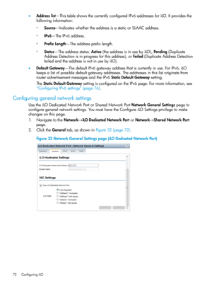 Page 72•Addresslist—ThistableshowsthecurrentlyconfiguredIPv6addressesforiLO.Itprovidesthe
followinginformation:
◦Source—IndicateswhethertheaddressisastaticorSLAACaddress.
◦IPv6—TheIPv6address.
◦PrefixLength—Theaddressprefixlength.
◦Status—Theaddressstatus:Active(theaddressisinusebyiLO),Pending(Duplicate
AddressDetectionisinprogressforthisaddress),orFailed(DuplicateAddressDetection
failedandtheaddressisnotinusebyiLO).
•DefaultGateway—ThedefaultIPv6gatewayaddressthatiscurrentlyinuse.ForIPv6,iLO...