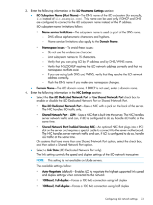 Page 733.EnterthefollowinginformationintheiLOHostnameSettingssection:
•iLOSubsystemName(HostName)—TheDNSnameoftheiLOsubsystem(forexample,
iloinsteadofilo.example.com).ThisnamecanbeusedonlyifDHCPandDNS
areconfiguredtoconnecttotheiLOsubsystemnameinsteadoftheIPaddress.
iLOsubsystem-namelimitationsfollow:
◦Nameservicelimitations—ThesubsystemnameisusedaspartoftheDNSname.
DNSallowsalphanumericcharactersandhyphens.–
–NameservicelimitationsalsoapplytotheDomainName.
◦Namespaceissues—Toavoidtheseissues:...