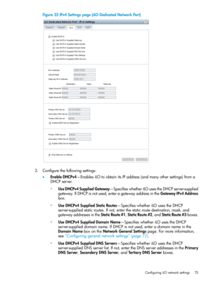 Page 75Figure33IPv4Settingspage(iLODedicatedNetworkPort)
3.Configurethefollowingsettings:
•EnableDHCPv4—EnablesiLOtoobtainitsIPaddress(andmanyothersettings)froma
DHCPserver.
◦UseDHCPv4SuppliedGateway—SpecifieswhetheriLOusestheDHCPserver-supplied
gateway.IfDHCPisnotused,enteragatewayaddressintheGatewayIPv4Address
box.
◦UseDHCPv4SuppliedStaticRoutes—SpecifieswhetheriLOusestheDHCP
server-suppliedstaticroutes.Ifnot,enterthestaticroutedestination,mask,and...