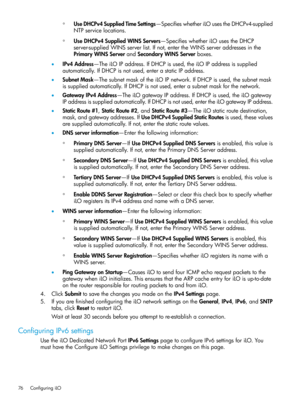 Page 76◦UseDHCPv4SuppliedTimeSettings—SpecifieswhetheriLOusestheDHCPv4-supplied
NTPservicelocations.
◦UseDHCPv4SuppliedWINSServers—SpecifieswhetheriLOusestheDHCP
server-suppliedWINSserverlist.Ifnot,entertheWINSserveraddressesinthe
PrimaryWINSServerandSecondaryWINSServerboxes.
•IPv4Address—TheiLOIPaddress.IfDHCPisused,theiLOIPaddressissupplied
automatically.IfDHCPisnotused,enterastaticIPaddress.
•SubnetMask—ThesubnetmaskoftheiLOIPnetwork.IfDHCPisused,thesubnetmask...