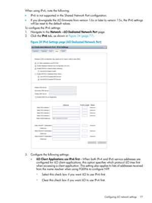 Page 77WhenusingIPv6,notethefollowing:
•IPv6isnotsupportedintheSharedNetworkPortconfiguration.
•IfyoudowngradetheiLOfirmwarefromversion1.6xorlatertoversion1.5x,theIPv6settings
willberesettothedefaultvalues.
ToconfiguretheIPv6settings:
1.NavigatetotheNetwork→iLODedicatedNetworkPortpage.
2.ClicktheIPv6tab,asshowninFigure34(page77).
Figure34IPv6Settingspage(iLODedicatedNetworkPort)
3.Configurethefollowingsettings:
•iLOClientApplicationsuseIPv6first—WhenbothIPv4andIPv6serviceaddressesare...