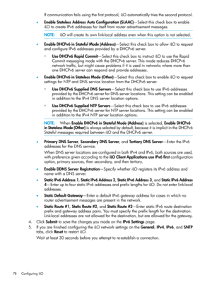 Page 78Ifcommunicationfailsusingthefirstprotocol,iLOautomaticallytriesthesecondprotocol.
•EnableStatelessAddressAutoConfiguration(SLAAC)—Selectthischeckboxtoenable
iLOtocreateIPv6addressesforitselffromrouteradvertisementmessages.
NOTE:iLOwillcreateitsownlink-localaddressevenwhenthisoptionisnotselected.
•EnableDHCPv6inStatefulMode(Address)—SelectthischeckboxtoallowiLOtorequest
andconfigureIPv6addressesprovidedbyaDHCPv6server.
◦UseDHCPv6RapidCommit—SelectthischeckboxtoinstructiLOtousetheRapid...