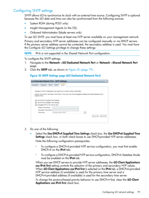 Page 79ConfiguringSNTPsettings
SNTPallowsiLOtosynchronizeitsclockwithanexternaltimesource.ConfiguringSNTPisoptional
becausetheiLOdateandtimecanalsobesynchronizedfromthefollowingsources:
•SystemROM(duringPOSTonly)
•InsightManagementAgents(intheOS)
•OnboardAdministrator(bladeserversonly)
TouseiLOSNTP,youmusthaveatleastoneNTPserveravailableonyourmanagementnetwork.
PrimaryandsecondaryNTPserveraddressescanbeconfiguredmanuallyorviaDHCPservers....