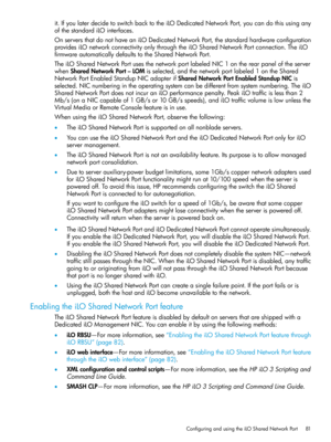 Page 81it.IfyoulaterdecidetoswitchbacktotheiLODedicatedNetworkPort,youcandothisusingany
ofthestandardiLOinterfaces.
OnserversthatdonothaveaniLODedicatedNetworkPort,thestandardhardwareconfiguration
providesiLOnetworkconnectivityonlythroughtheiLOSharedNetworkPortconnection.TheiLO
firmwareautomaticallydefaultstotheSharedNetworkPort.
TheiLOSharedNetworkPortusesthenetworkportlabeledNIC1ontherearpaneloftheserver
whenSharedNetworkPort–LOMisselected,andthenetworkportlabeled1ontheShared...
