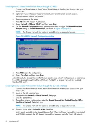 Page 82EnablingtheiLOSharedNetworkPortfeaturethroughiLORBSU
1.ConnecttheSharedNetworkPortLOMorSharedNetworkPortEnabledStandupNICport
1toaLAN.
2.Optional:Ifyouwillaccesstheserverremotely,startaniLOremoteconsolesession.
Youcanusethe.NETIRCorJavaIRC.
3.Restartorpowerontheserver.
4.PressF8intheHPProLiantPOSTscreen.
5.SelectNetwork→NICandTCP/IP,andthenpressEnter.
6.OntheNetworkConfigurationmenu,pressthespacebartotoggletheNetworkInterface
AdaptersettingtoSharedNetworkPort,asshowninFigure36(page82)....