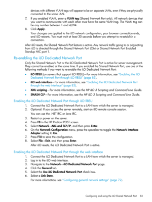 Page 83deviceswithdifferentVLANtagswillappeartobeonseparateLANs,eveniftheyarephysically
connectedtothesameLAN.
7.IfyouenabledVLAN,enteraVLANtag(SharedNetworkPortonly).Allnetworkdevicesthat
youwanttocommunicatewitheachothermusthavethesameVLANtag.TheVLANtagcan
beanynumberbetween1and4,094.
8.ClickApply.
YourchangesareappliedtotheiLOnetworkconfiguration,yourbrowserconnectionends,
andiLOrestarts.Youmustwaitatleast30secondsbeforeyouattempttore-establisha
connection....