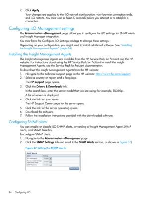 Page 847.ClickApply.
YourchangesareappliedtotheiLOnetworkconfiguration,yourbrowserconnectionends,
andiLOrestarts.Youmustwaitatleast30secondsbeforeyouattempttore-establisha
connection.
ConfiguringiLOManagementsettings
TheAdministration→ManagementpageallowsyoutoconfiguretheiLOsettingsforSNMPalerts
andInsightManagerintegration.
YoumusthavetheConfigureiLOSettingsprivilegetochangethesesettings.
Dependingonyourconfiguration,youmightneedtoinstalladditionalsoftware.See“Installing
theInsightManagementAgents”(page84)....