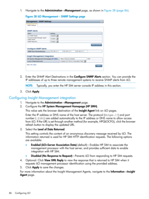 Page 861.NavigatetotheAdministration→Managementpage,asshowninFigure38(page86).
Figure38iLOManagement–SNMPSettingspage
2.EntertheSNMPAlertDestinationsintheConfigureSNMPAlertssection.Youcanprovidethe
IPaddressesofuptothreeremotemanagementsystemstoreceiveSNMPalertsfromiLO.
NOTE:Typically,youentertheHPSIMserverconsoleIPaddressinthissection.
3.ClickApply.
ConfiguringInsightManagementintegration
1.NavigatetotheAdministration→Managementpage.
2.ConfiguretheHPSystemManagementHomepage(HPSMH)....